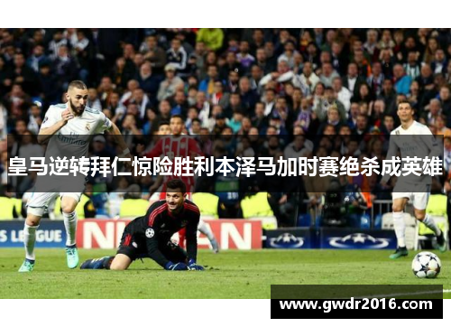 皇马逆转拜仁惊险胜利本泽马加时赛绝杀成英雄