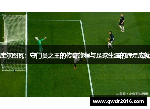 库尔图瓦：守门员之王的传奇旅程与足球生涯的辉煌成就